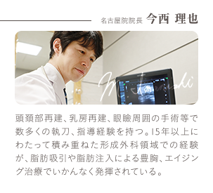 名古屋院 院長 今西 理也 | 頭頚部再建、乳房再建、眼瞼周囲の手術等で数多くの執刀、指導経験を持つ。15年以上にわたって積み重ねた形成外科領域での経験が、脂肪吸引や脂肪注入による豊胸、エイジング治療でいかんなく発揮されている。