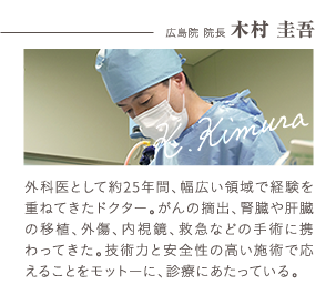 広島院 院長 木村 圭吾 | 外科医として２５年間、幅広い領域で経験を重ねてきたドクター。がんの摘出、腎臓や肝臓の移植、外傷、内視鏡、救急などの手術に携わってきた。技術力と安全性の高い施術で応えることをモットーに診察にあたっている。