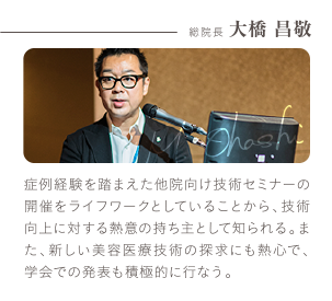 総院長 大橋 昌敬 | 症例経験を踏まえた他院向け技術セミナーの開催をライフワークとしていることから、技術向上に対する熱意の持ち主として知られる。また、新しい美容医療技術の探求にも熱心で、学会での発表も積極的に行なう。