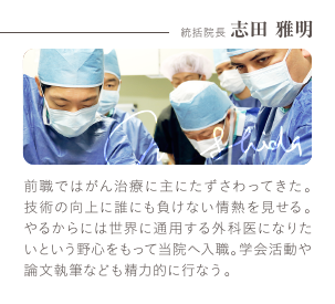 統括院長 志田 雅明 | 前職ではがん治療に主にたずさわってきた。技術の向上に誰にも負けない情熱を見せる。やるからには世界に通用する外科医になりたいという野心をもって当院へ入職。学会活動や論文執筆なども精力的に行なう。