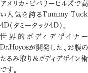 アメリカ・ビバリーヒルズで高い人気を誇るTummy Tuck 4D（タミータック4D）の技術指導をすべく、あの世界的ボディデザイナーDr.HoyosがTHE CLINICのためだけに３年ぶりの来日。そこで、限定モニターを緊急募集。名医監修のハイクオリティを体感するチャンスです！