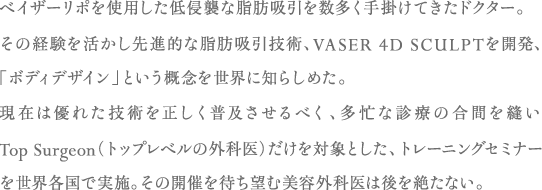 ベイザーリポを使用した低侵襲な脂肪吸引を数多く手掛けてきたドクター。その経験を活かし先進的な脂肪吸引技術、VASER 4D SCULPTを開発、「ボディデザイン」という概念を世界に知らしめた。現在は優れた技術を正しく普及させるべく、多忙な診療の合間を縫いTop Surgeon（トップレベルの外科医）だけを対象とした、トレーニングセミナーを世界各国で実施。その開催を待ち望む美容外科医は後を絶たない。