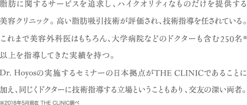 脂肪に関するサービスを追求し、ハイクオリティなものだけを提供する美容クリニック。高い脂肪吸引技術が評価され、技術指導を任されている。これまで美容外科医はもちろん、大学病院などのドクターも含む250名※以上を指導してきた実績を持つ。Dr. Hoyosの実施するセミナーの日本拠点がTHE CLINICであることに加え、同じくドクターに技術指導する立場ということもあり、交友の深い両者。※2018年5月現在 THE CLINIC調べ